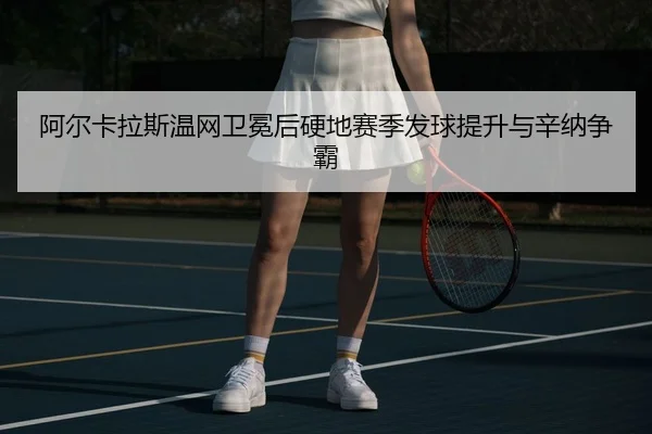 阿尔卡拉斯温网卫冕后硬地赛季发球提升与辛纳争霸